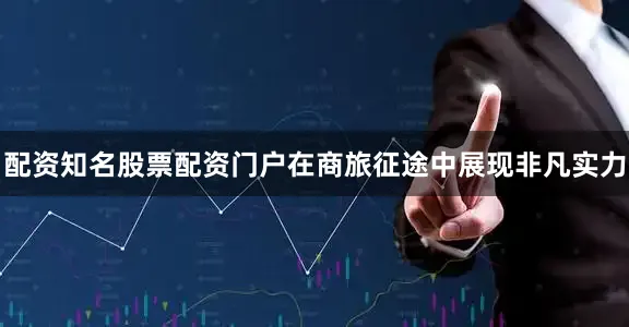 配资知名股票配资门户在商旅征途中展现非凡实力