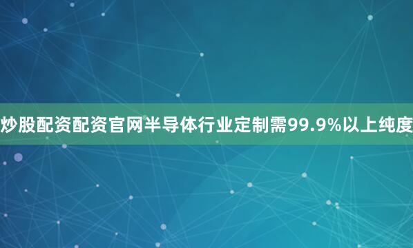 炒股配资配资官网半导体行业定制需99.9%以上纯度