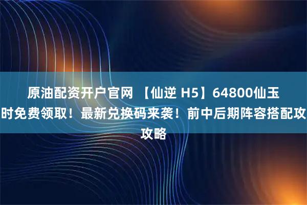 原油配资开户官网 【仙逆 H5】64800仙玉限时免费领取！最新兑换码来袭！前中后期阵容搭配攻略