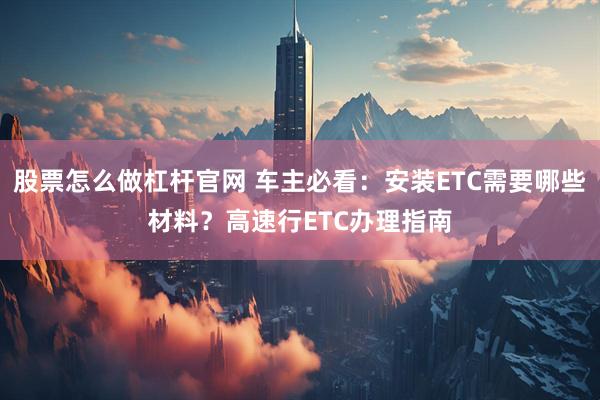 股票怎么做杠杆官网 车主必看：安装ETC需要哪些材料？高速行ETC办理指南