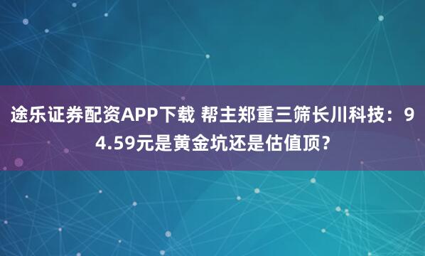 途乐证券配资APP下载 帮主郑重三筛长川科技：94.59元是黄金坑还是估值顶？