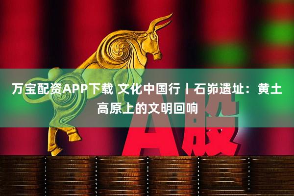 万宝配资APP下载 文化中国行丨石峁遗址:黄土高原上的文明回响
