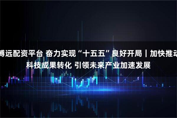 博远配资平台 奋力实现“十五五”良好开局|加快推动科技成果转化 引领未来产业加速发展