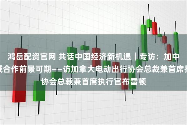 鸿岳配资官网 共话中国经济新机遇｜专访：加中电动汽车领域合作前景可期——访加拿大电动出行协会总裁兼首席执行官布雷顿