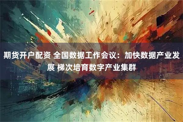 期货开户配资 全国数据工作会议：加快数据产业发展 梯次培育数字产业集群