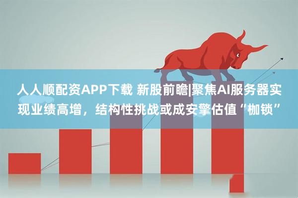 人人顺配资APP下载 新股前瞻|聚焦AI服务器实现业绩高增，结构性挑战或成安擎估值“枷锁”