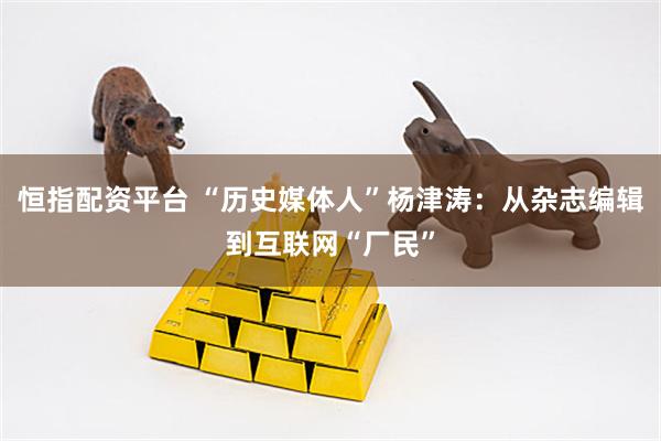 恒指配资平台 “历史媒体人”杨津涛：从杂志编辑到互联网“厂民”
