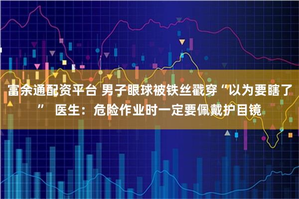 富余通配资平台 男子眼球被铁丝戳穿“以为要瞎了”  医生：危险作业时一定要佩戴护目镜