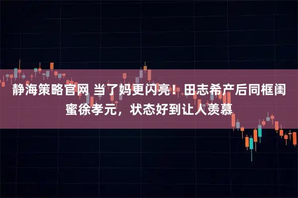 静海策略官网 当了妈更闪亮！田志希产后同框闺蜜徐孝元，状态好到让人羡慕