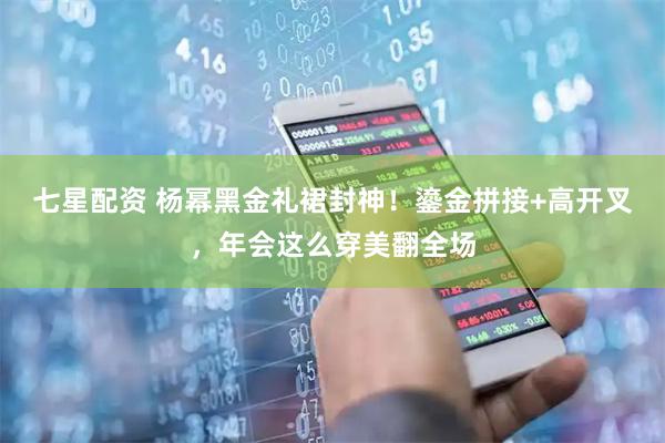 七星配资 杨幂黑金礼裙封神！鎏金拼接+高开叉，年会这么穿美翻全场