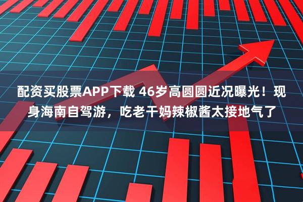 配资买股票APP下载 46岁高圆圆近况曝光！现身海南自驾游，吃老干妈辣椒酱太接地气了