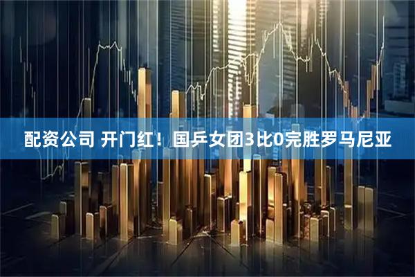 配资公司 开门红！国乒女团3比0完胜罗马尼亚