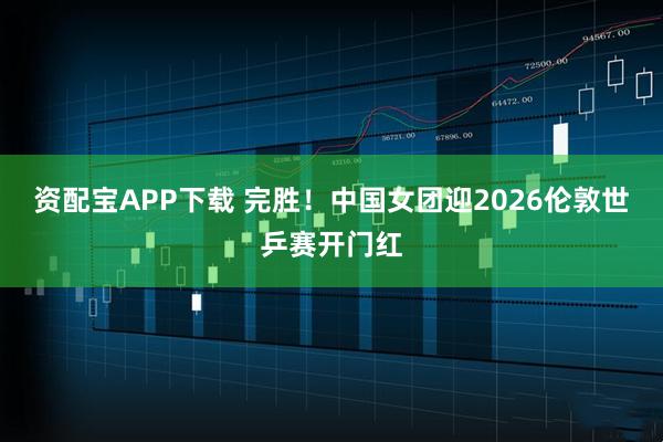 资配宝APP下载 完胜！中国女团迎2026伦敦世乒赛开门红