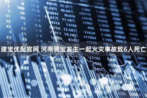 建宝优配官网 河南灵宝发生一起火灾事故致6人死亡