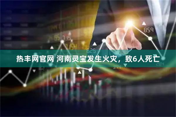 热丰网官网 河南灵宝发生火灾，致6人死亡