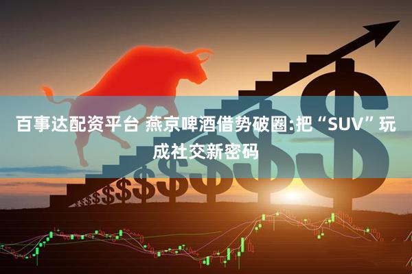 百事达配资平台 燕京啤酒借势破圈:把“SUV”玩成社交新密码