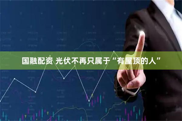 国融配资 光伏不再只属于“有屋顶的人”