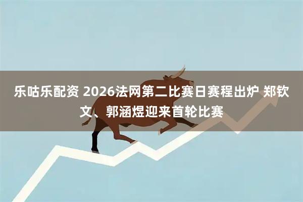 乐咕乐配资 2026法网第二比赛日赛程出炉 郑钦文、郭涵煜迎来首轮比赛