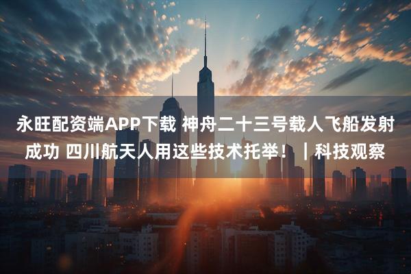 永旺配资端APP下载 神舟二十三号载人飞船发射成功 四川航天人用这些技术托举！｜科技观察