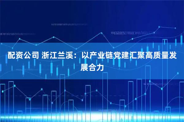 配资公司 浙江兰溪：以产业链党建汇聚高质量发展合力