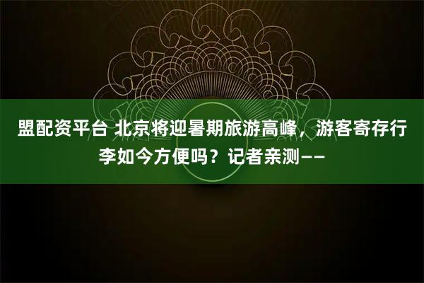 盟配资平台 北京将迎暑期旅游高峰，游客寄存行李如今方便吗？记者亲测——