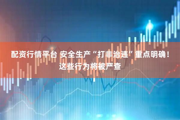 配资行情平台 安全生产“打非治违”重点明确！这些行为将被严查
