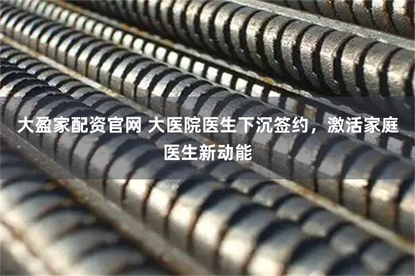 大盈家配资官网 大医院医生下沉签约，激活家庭医生新动能