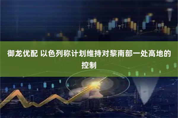 御龙优配 以色列称计划维持对黎南部一处高地的控制
