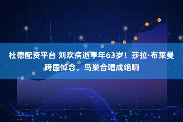杜德配资平台 刘欢病逝享年63岁！莎拉·布莱曼跨国悼念，鸟巢合唱成绝响